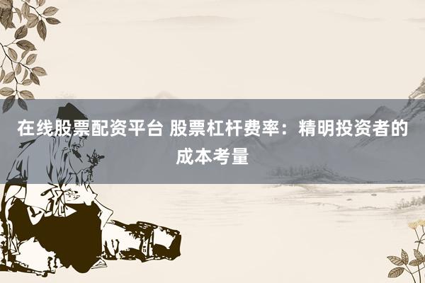 在线股票配资平台 股票杠杆费率：精明投资者的成本考量