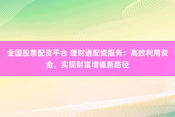 全国股票配资平台 理财通配资服务:高效利用资金,实现财富增值新路径