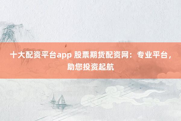 十大配资平台app 股票期货配资网:专业平台,助您投资起航