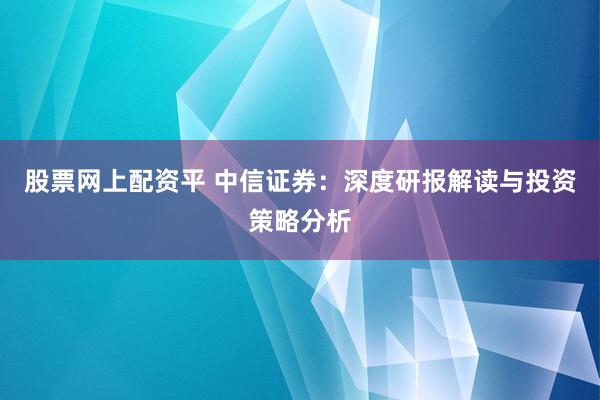 股票网上配资平 中信证券：深度研报解读与投资策略分析