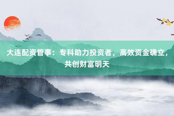 大连配资管事:专科助力投资者,高效资金确立,共创财富明天