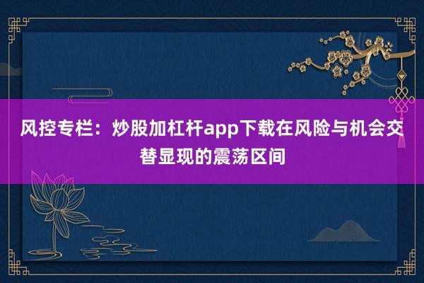 风控专栏：炒股加杠杆app下载在风险与机会交替显现的震荡区间