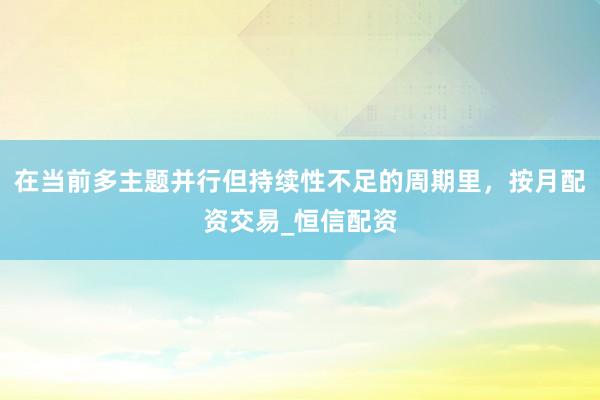 在当前多主题并行但持续性不足的周期里,按月配资交易_恒信配资