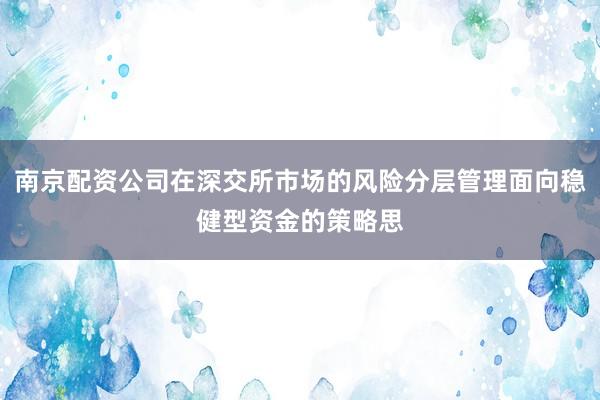 南京配资公司在深交所市场的风险分层管理面向稳健型资金的策略思