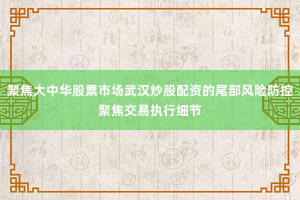 聚焦大中华股票市场武汉炒股配资的尾部风险防控聚焦交易执行细节