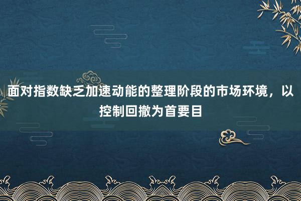 面对指数缺乏加速动能的整理阶段的市场环境，以控制回撤为首要目