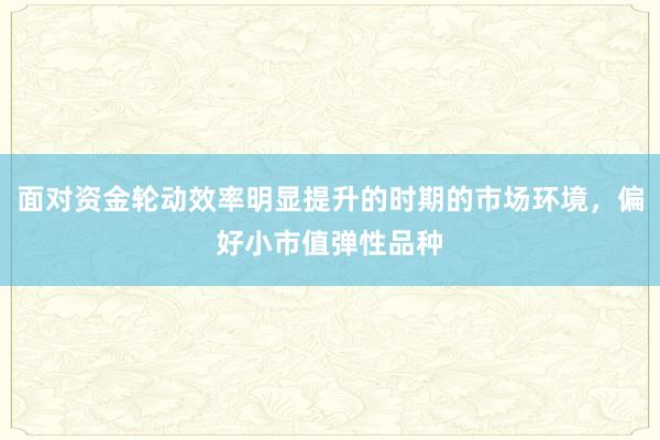 面对资金轮动效率明显提升的时期的市场环境，偏好小市值弹性品种