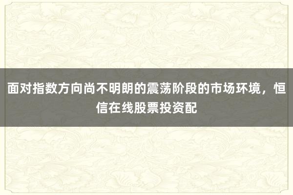 面对指数方向尚不明朗的震荡阶段的市场环境，恒信在线股票投资配