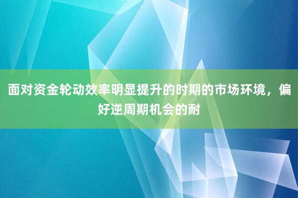 面对资金轮动效率明显提升的时期的市场环境，偏好逆周期机会的耐