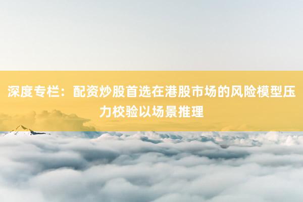 深度专栏：配资炒股首选在港股市场的风险模型压力校验以场景推理