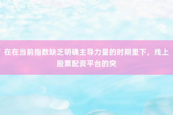 在在当前指数缺乏明确主导力量的时期里下，线上股票配资平台的突