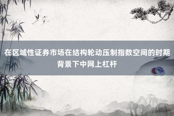 在区域性证券市场在结构轮动压制指数空间的时期背景下中网上杠杆