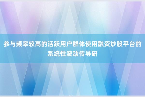 参与频率较高的活跃用户群体使用融资炒股平台的系统性波动传导研