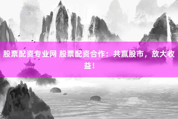 股票配资专业网 股票配资合作：共赢股市，放大收益！