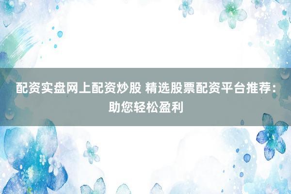 配资实盘网上配资炒股 精选股票配资平台推荐：助您轻松盈利