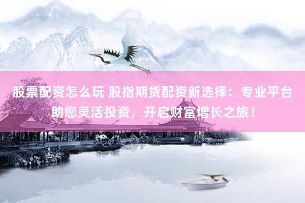 股票配资怎么玩 股指期货配资新选择：专业平台助您灵活投资，开启财富增长之旅！