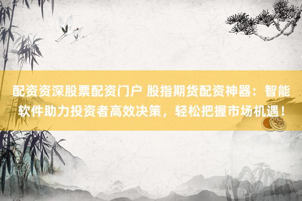 配资资深股票配资门户 股指期货配资神器：智能软件助力投资者高效决策，轻松把握市场机遇！