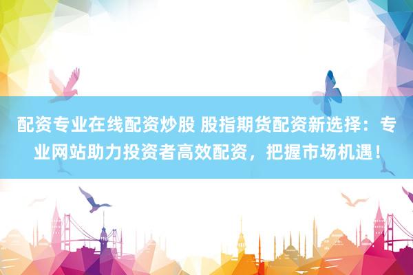 配资专业在线配资炒股 股指期货配资新选择：专业网站助力投资者高效配资，把握市场机遇！