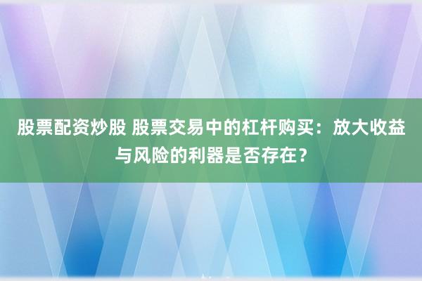 股票配资炒股 股票交易中的杠杆购买：放大收益与风险的利器是否存在？