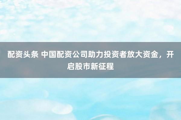 配资头条 中国配资公司助力投资者放大资金，开启股市新征程