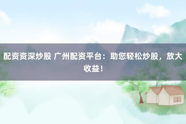 配资资深炒股 广州配资平台：助您轻松炒股，放大收益！