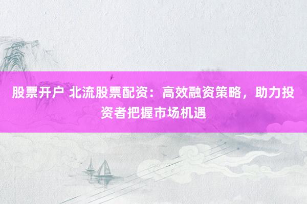 股票开户 北流股票配资:高效融资策略,助力投资者把握市场机遇
