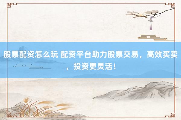 股票配资怎么玩 配资平台助力股票交易，高效买卖，投资更灵活！