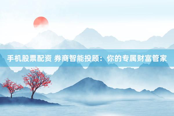 手机股票配资 券商智能投顾：你的专属财富管家