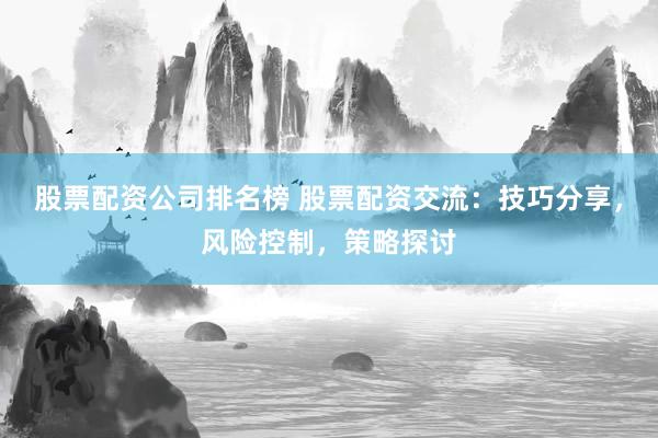 股票配资公司排名榜 股票配资交流：技巧分享，风险控制，策略探讨