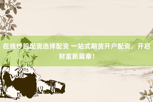在线炒股配资选择配资 一站式期货开户配资，开启财富新篇章！