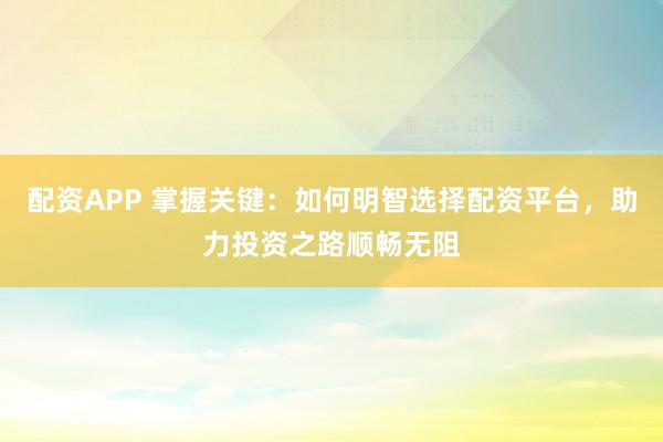 配资APP 掌握关键：如何明智选择配资平台，助力投资之路顺畅无阻