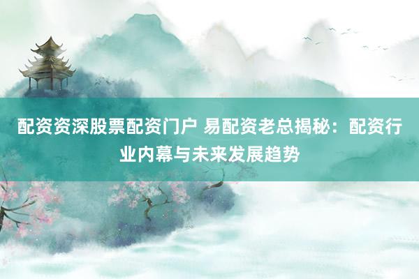 配资资深股票配资门户 易配资老总揭秘：配资行业内幕与未来发展趋势