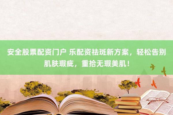 安全股票配资门户 乐配资祛斑新方案,轻松告别肌肤瑕疵,重拾无瑕美肌!