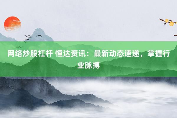 网络炒股杠杆 恒达资讯：最新动态速递，掌握行业脉搏