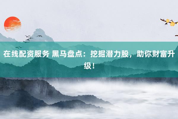在线配资服务 黑马盘点：挖掘潜力股，助你财富升级！