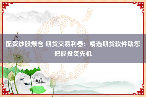 配资炒股爆仓 期货交易利器：精选期货软件助您把握投资先机