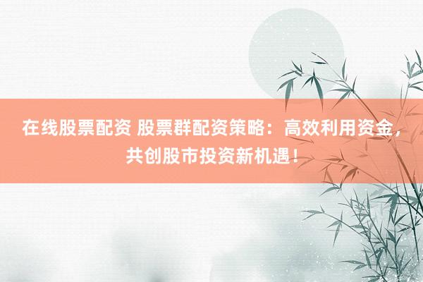 在线股票配资 股票群配资策略：高效利用资金，共创股市投资新机遇！