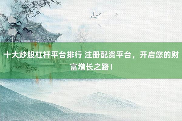 十大炒股杠杆平台排行 注册配资平台，开启您的财富增长之路！