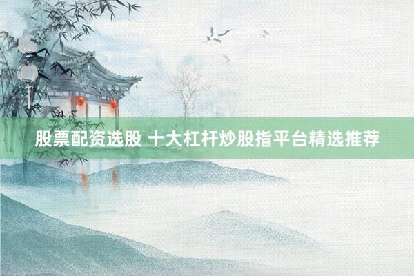 股票配资选股 十大杠杆炒股指平台精选推荐