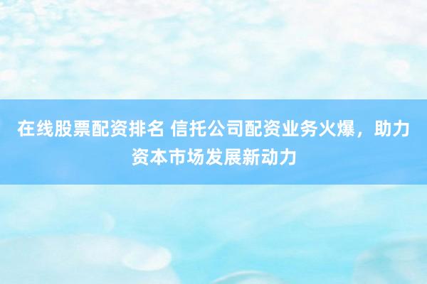 在线股票配资排名 信托公司配资业务火爆，助力资本市场发展新动力