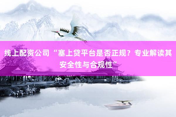 线上配资公司 “塞上贷平台是否正规?专业解读其安全性与合规性”