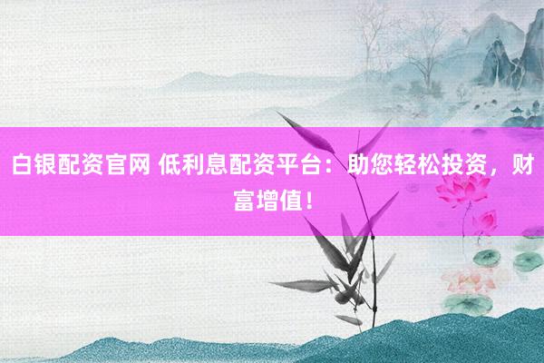 白银配资官网 低利息配资平台：助您轻松投资，财富增值！