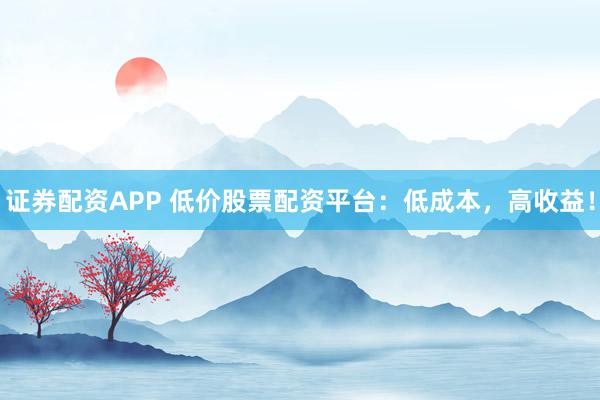 证券配资APP 低价股票配资平台：低成本，高收益！