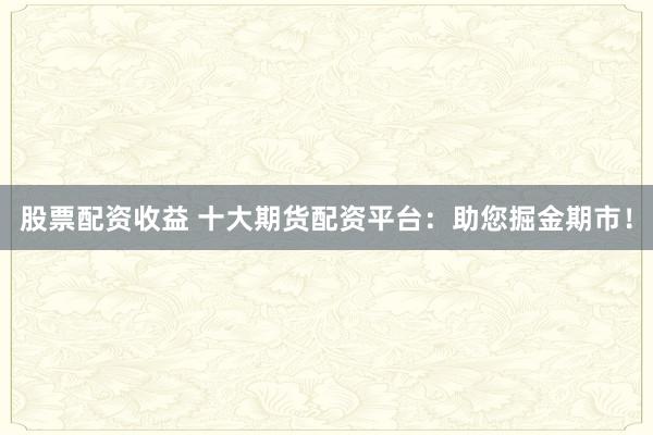 股票配资收益 十大期货配资平台：助您掘金期市！