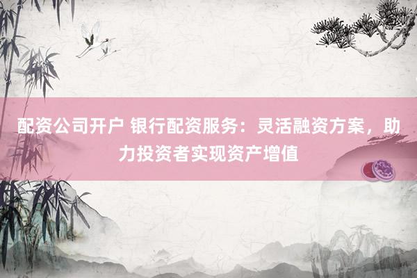 配资公司开户 银行配资服务：灵活融资方案，助力投资者实现资产增值