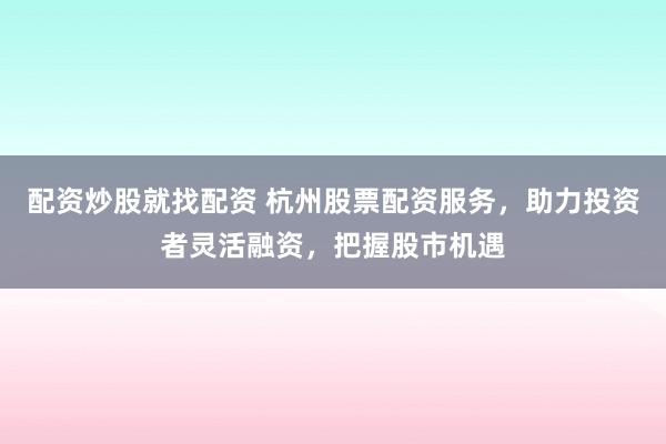 配资炒股就找配资 杭州股票配资服务，助力投资者灵活融资，把握股市机遇