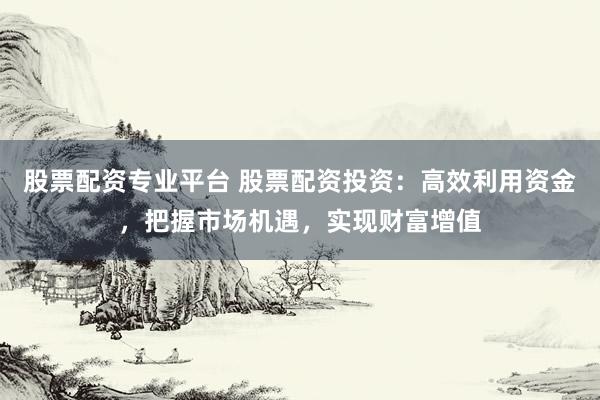 股票配资专业平台 股票配资投资：高效利用资金，把握市场机遇，实现财富增值