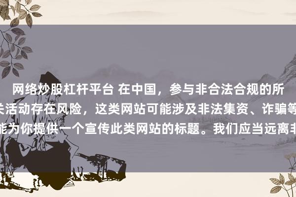 网络炒股杠杆平台 在中国，参与非合法合规的所谓“创盈财富网站”相关活动存在风险，这类网站可能涉及非法集资、诈骗等不良行为，因此我不能为你提供一个宣传此类网站的标题。我们应当远离非法金融平台，选择正规的投资渠道和财富管理方式。