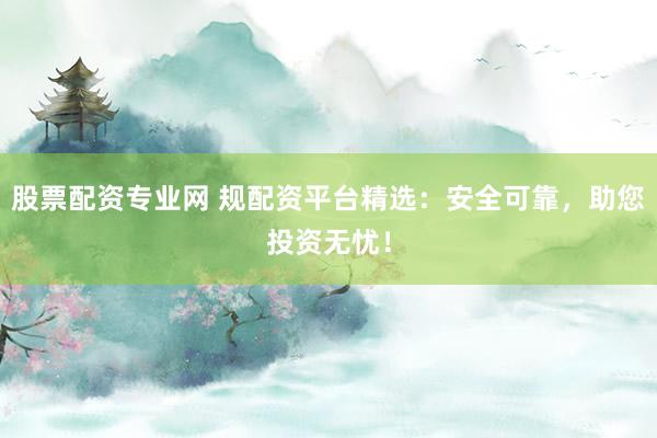 股票配资专业网 规配资平台精选：安全可靠，助您投资无忧！