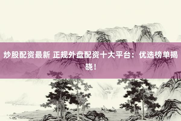 炒股配资最新 正规外盘配资十大平台：优选榜单揭晓！